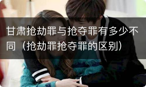 甘肃抢劫罪与抢夺罪有多少不同（抢劫罪抢夺罪的区别）