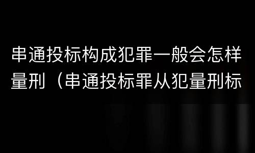 串通投标构成犯罪一般会怎样量刑（串通投标罪从犯量刑标准）