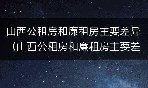 山西公租房和廉租房主要差异（山西公租房和廉租房主要差异在哪）