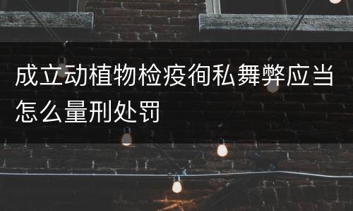 成立动植物检疫徇私舞弊应当怎么量刑处罚