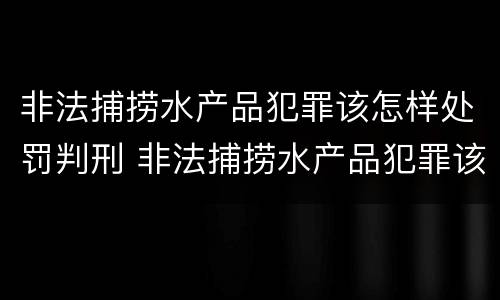 非法捕捞水产品犯罪该怎样处罚判刑 非法捕捞水产品犯罪该怎样处罚判刑案例