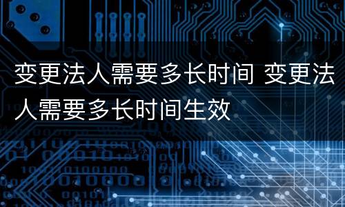 变更法人需要多长时间 变更法人需要多长时间生效