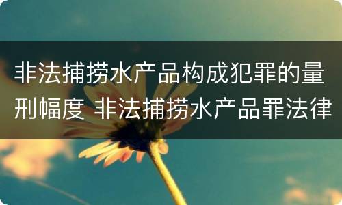 非法捕捞水产品构成犯罪的量刑幅度 非法捕捞水产品罪法律条款