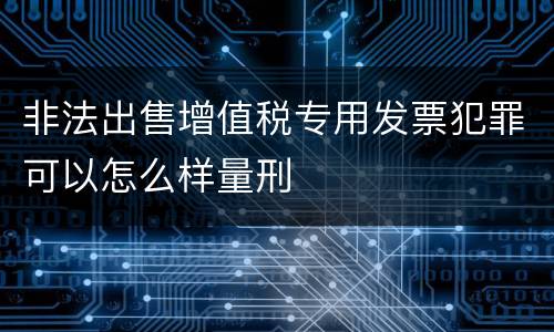 非法出售增值税专用发票犯罪可以怎么样量刑