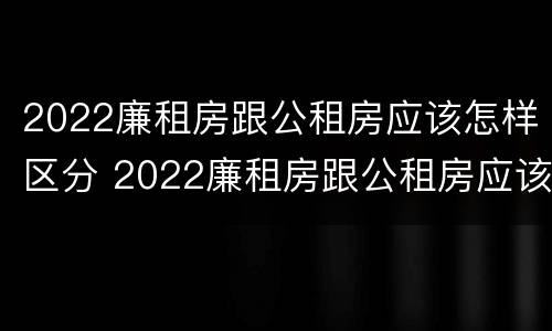 2022廉租房跟公租房应该怎样区分 2022廉租房跟公租房应该怎样区分呢