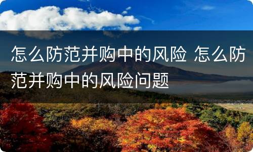 怎么防范并购中的风险 怎么防范并购中的风险问题