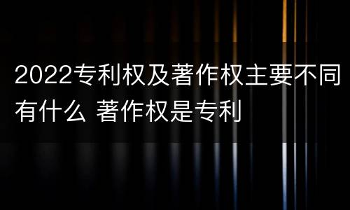2022专利权及著作权主要不同有什么 著作权是专利