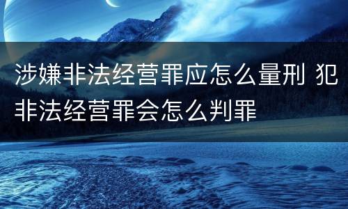 涉嫌非法经营罪应怎么量刑 犯非法经营罪会怎么判罪
