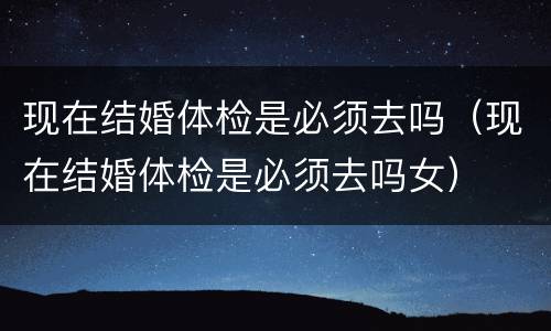 现在结婚体检是必须去吗（现在结婚体检是必须去吗女）