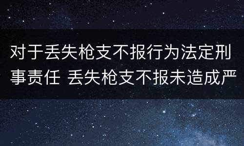 对于丢失枪支不报行为法定刑事责任 丢失枪支不报未造成严重后果