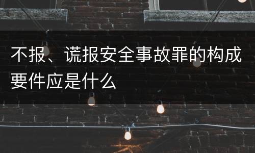 不报、谎报安全事故罪的构成要件应是什么