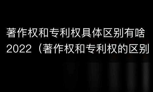 著作权和专利权具体区别有啥2022（著作权和专利权的区别和联系）