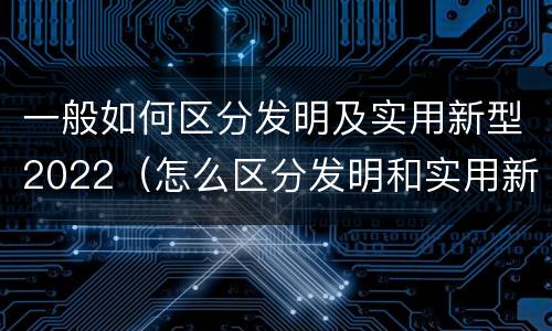 一般如何区分发明及实用新型2022（怎么区分发明和实用新型）