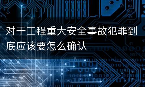 对于工程重大安全事故犯罪到底应该要怎么确认