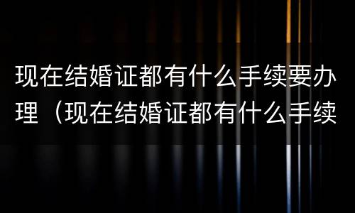 现在结婚证都有什么手续要办理（现在结婚证都有什么手续要办理的）