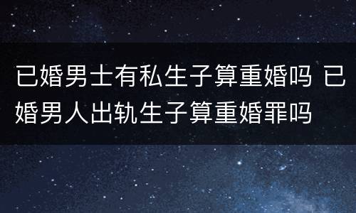 已婚男士有私生子算重婚吗 已婚男人出轨生子算重婚罪吗