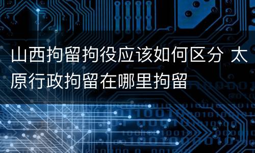 山西拘留拘役应该如何区分 太原行政拘留在哪里拘留