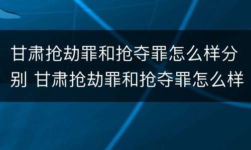 甘肃抢劫罪和抢夺罪怎么样分别 甘肃抢劫罪和抢夺罪怎么样分别判刑