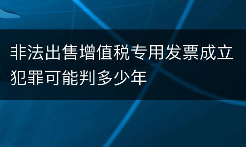 非法出售增值税专用发票成立犯罪可能判多少年