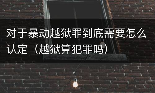 对于暴动越狱罪到底需要怎么认定（越狱算犯罪吗）