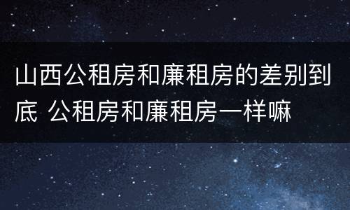 山西公租房和廉租房的差别到底 公租房和廉租房一样嘛