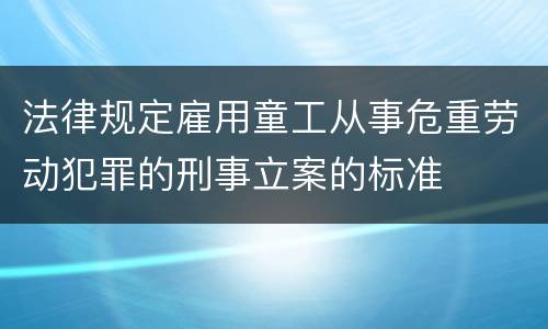 法律规定雇用童工从事危重劳动犯罪的刑事立案的标准