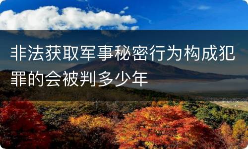 非法获取军事秘密行为构成犯罪的会被判多少年
