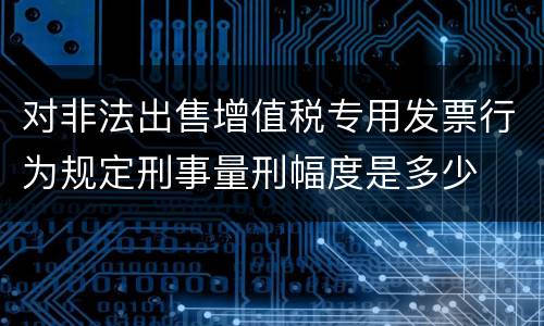 对非法出售增值税专用发票行为规定刑事量刑幅度是多少