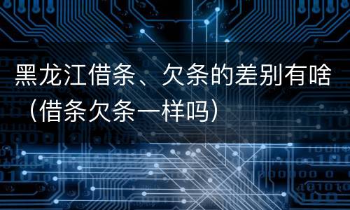 黑龙江借条、欠条的差别有啥（借条欠条一样吗）