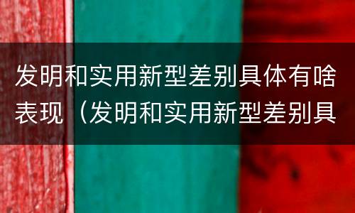 发明和实用新型差别具体有啥表现（发明和实用新型差别具体有啥表现呢）
