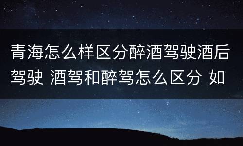 青海怎么样区分醉酒驾驶酒后驾驶 酒驾和醉驾怎么区分 如何判定酒驾和醉驾