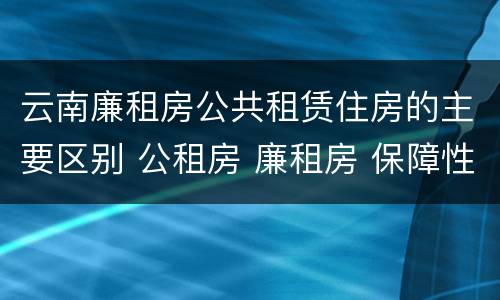 云南廉租房公共租赁住房的主要区别 公租房 廉租房 保障性住房区别