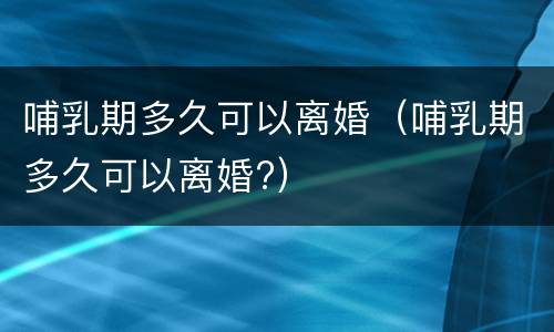 哺乳期多久可以离婚（哺乳期多久可以离婚?）