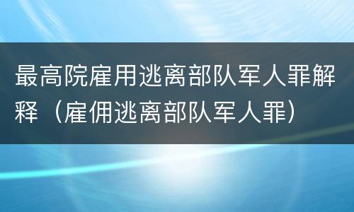最高院雇用逃离部队军人罪解释（雇佣逃离部队军人罪）