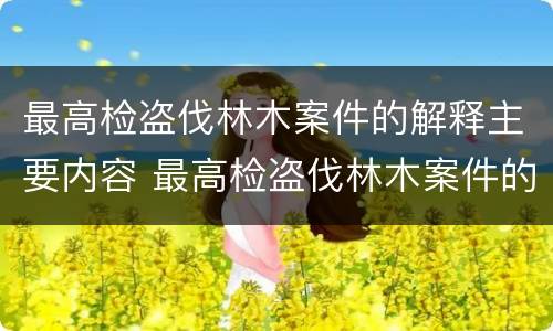 最高检盗伐林木案件的解释主要内容 最高检盗伐林木案件的解释主要内容是什么
