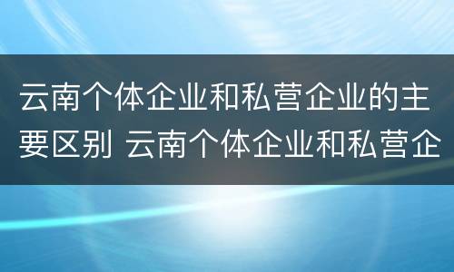 云南个体企业和私营企业的主要区别 云南个体企业和私营企业的主要区别在于