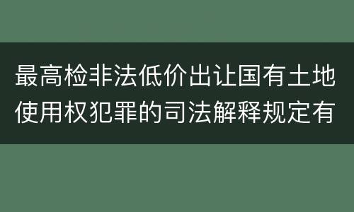 最高检非法低价出让国有土地使用权犯罪的司法解释规定有什么内容