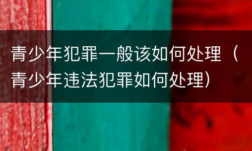 青少年犯罪一般该如何处理（青少年违法犯罪如何处理）