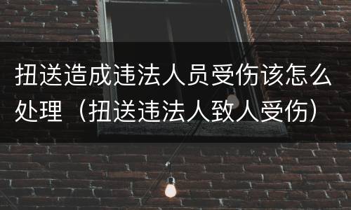扭送造成违法人员受伤该怎么处理（扭送违法人致人受伤）