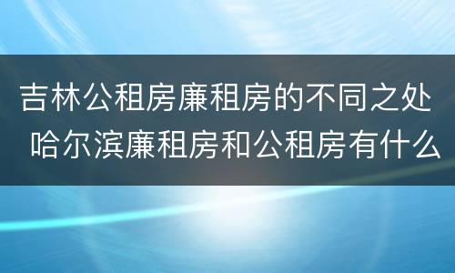 吉林公租房廉租房的不同之处 哈尔滨廉租房和公租房有什么区别