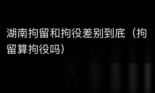 湖南拘留和拘役差别到底（拘留算拘役吗）