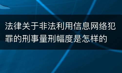法律关于非法利用信息网络犯罪的刑事量刑幅度是怎样的