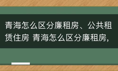 青海怎么区分廉租房、公共租赁住房 青海怎么区分廉租房,公共租赁住房和住房