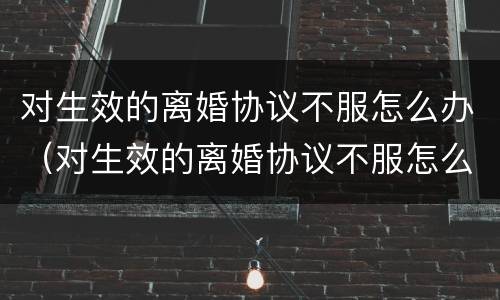 对生效的离婚协议不服怎么办（对生效的离婚协议不服怎么办呢）