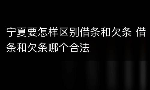 宁夏要怎样区别借条和欠条 借条和欠条哪个合法