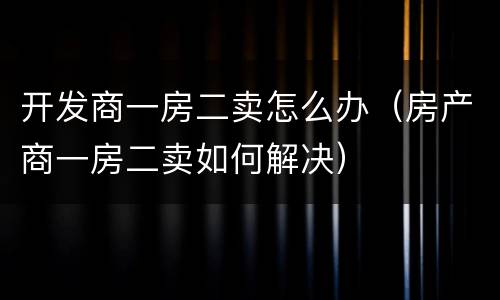 开发商一房二卖怎么办（房产商一房二卖如何解决）