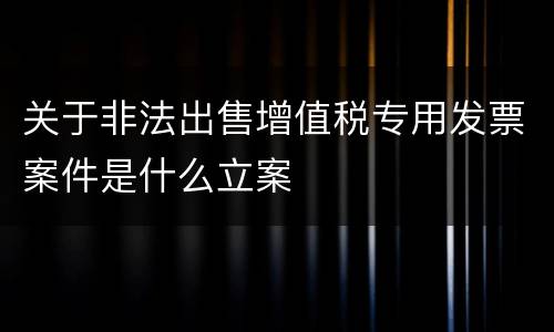 关于非法出售增值税专用发票案件是什么立案