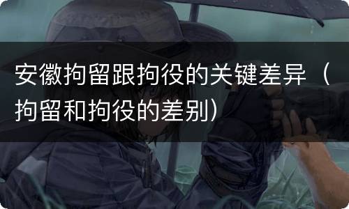 安徽拘留跟拘役的关键差异（拘留和拘役的差别）