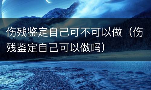 伤残鉴定自己可不可以做（伤残鉴定自己可以做吗）