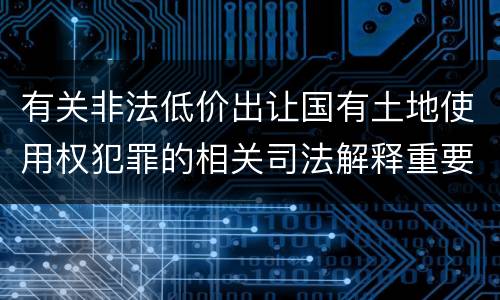 有关非法低价出让国有土地使用权犯罪的相关司法解释重要内容都有哪些